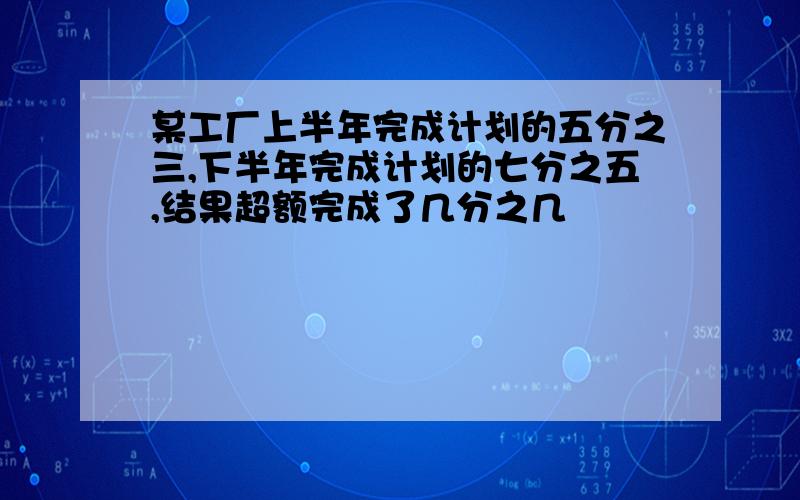 某工厂上半年完成计划的五分之三,下半年完成计划的七分之五,结果超额完成了几分之几