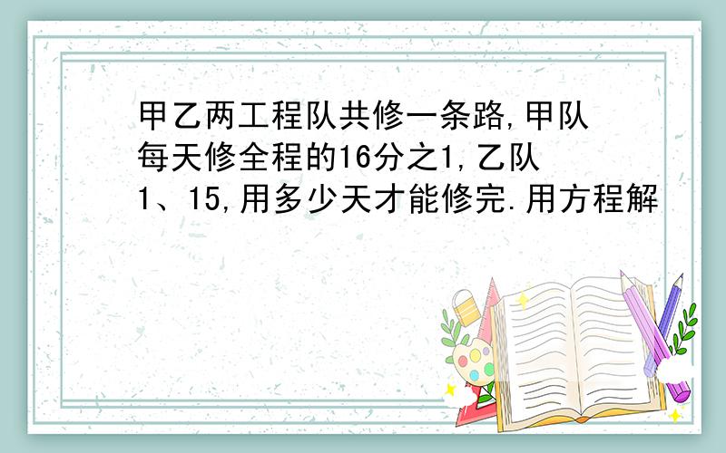 甲乙两工程队共修一条路,甲队每天修全程的16分之1,乙队1、15,用多少天才能修完.用方程解