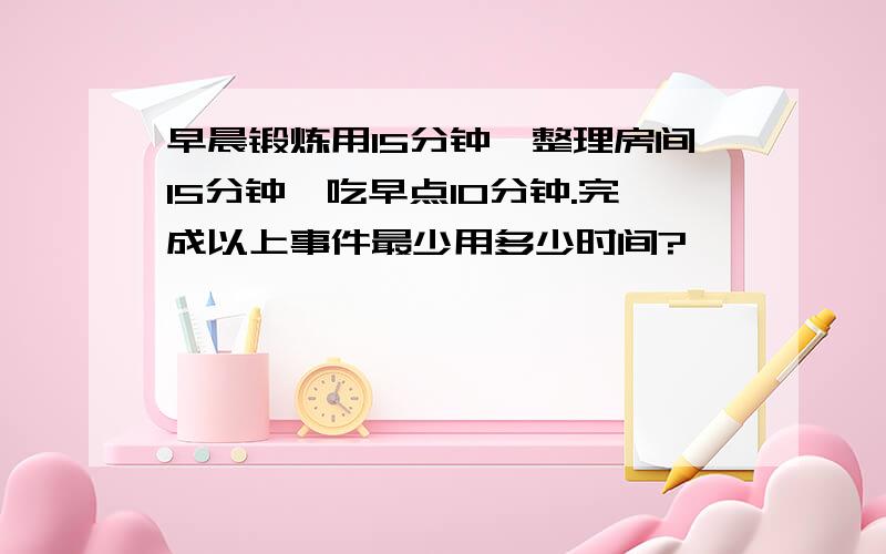 早晨锻炼用15分钟,整理房间15分钟,吃早点10分钟.完成以上事件最少用多少时间?