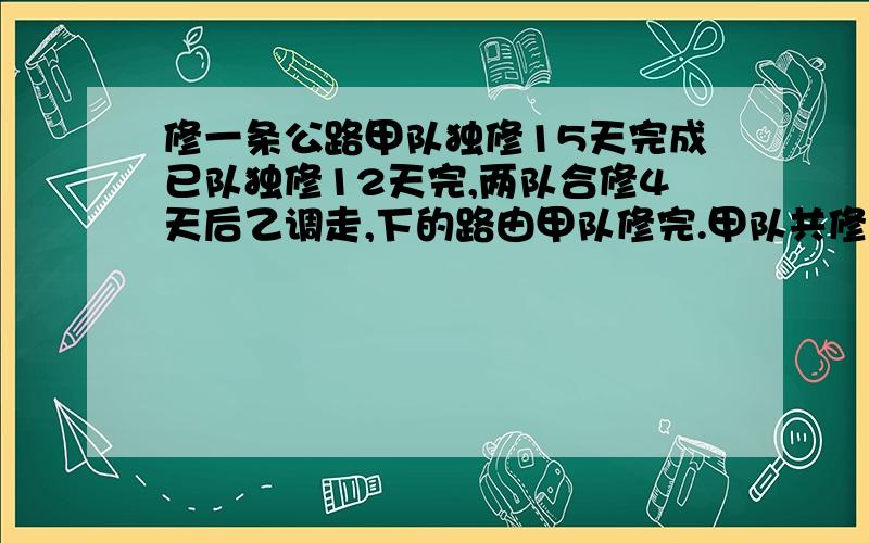 修一条公路甲队独修15天完成已队独修12天完,两队合修4天后乙调走,下的路由甲队修完.甲队共修了多少天?能不能有过程和简单一点