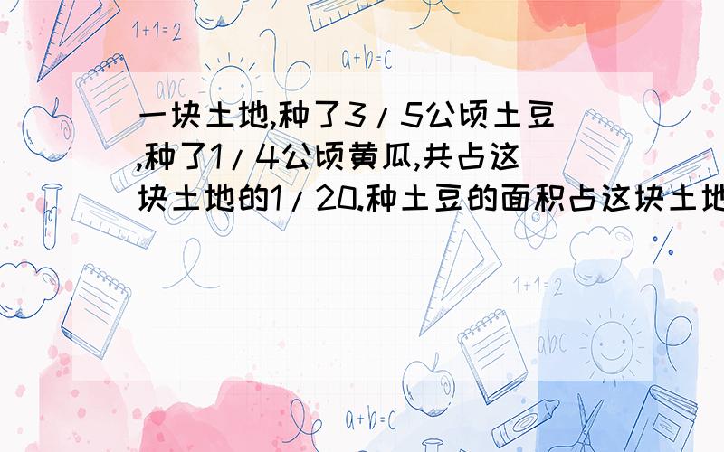 一块土地,种了3/5公顷土豆,种了1/4公顷黄瓜,共占这块土地的1/20.种土豆的面积占这块土地的几分之几,