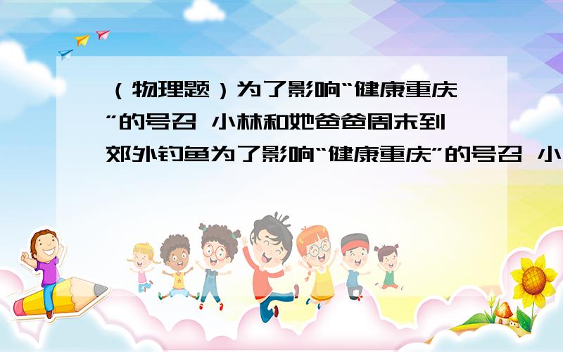 （物理题）为了影响“健康重庆”的号召 小林和她爸爸周末到郊外钓鱼为了影响“健康重庆”的号召 小林和她爸爸周末到郊外钓鱼 他在亲近大自然的同时还观察到爸爸在钓鱼前要“试漂”