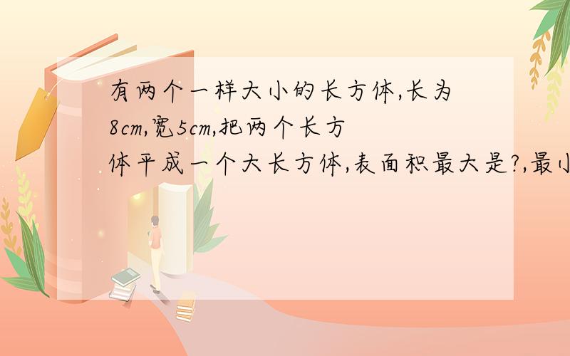 有两个一样大小的长方体,长为8cm,宽5cm,把两个长方体平成一个大长方体,表面积最大是?,最小是