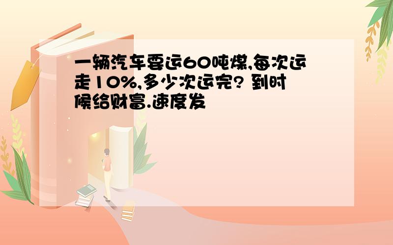 一辆汽车要运60吨煤,每次运走10%,多少次运完? 到时候给财富.速度发