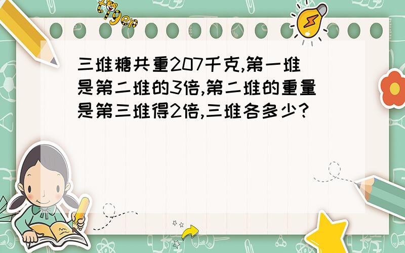 三堆糖共重207千克,第一堆是第二堆的3倍,第二堆的重量是第三堆得2倍,三堆各多少?