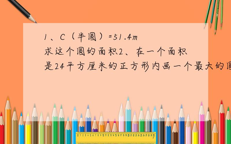 1、C（半圆）=51.4m 求这个圆的面积2、在一个面积是24平方厘米的正方形内画一个最大的圆,这个圆的面积是（ ）平方厘米；再在这个圆内画一个最大的正方形,正方形的面积是（ ）平方厘米.