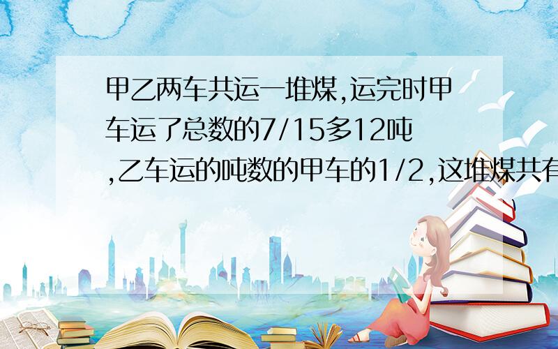 甲乙两车共运一堆煤,运完时甲车运了总数的7/15多12吨,乙车运的吨数的甲车的1/2,这堆煤共有多少吨?