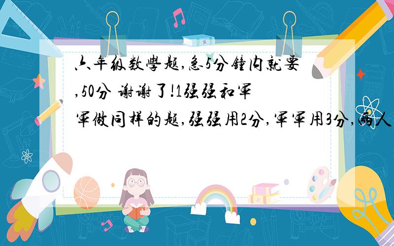 六年级数学题,急5分钟内就要,50分 谢谢了!1强强和军军做同样的题,强强用2分,军军用3分,两人的效率比是多少?带算式.2张师傅加工一批零件,第一周完成总数的10%,第二周加工了200个,还剩700个没