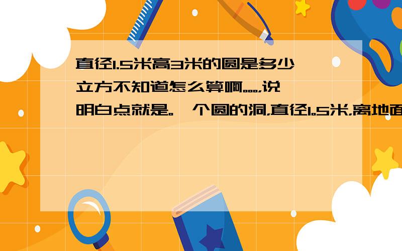 直径1.5米高3米的圆是多少立方不知道怎么算啊。。。，说明白点就是。一个圆的洞，直径1。5米，离地面3米，怎么算立方。谢谢