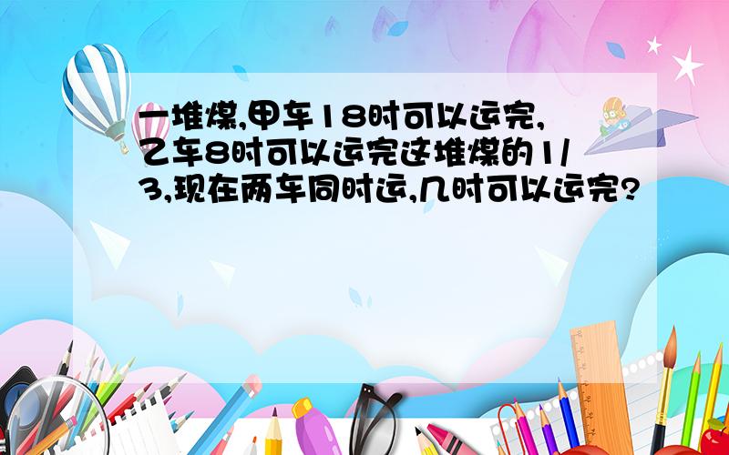 一堆煤,甲车18时可以运完,乙车8时可以运完这堆煤的1/3,现在两车同时运,几时可以运完?