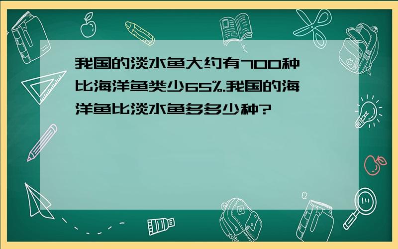 我国的淡水鱼大约有700种,比海洋鱼类少65%.我国的海洋鱼比淡水鱼多多少种?