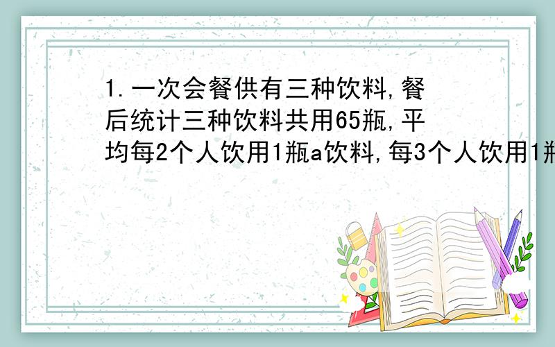 1.一次会餐供有三种饮料,餐后统计三种饮料共用65瓶,平均每2个人饮用1瓶a饮料,每3个人饮用1瓶b饮料.每4个人饮用1瓶c饮料.问参加会餐的人数是多少?