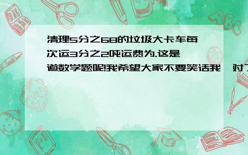 清理5分之68的垃圾大卡车每次运3分之2吨运费为.这是一道数学题呢!我希望大家不要笑话我,对了,字数太多了,所以标点符号省略了,大家还看的清把!清理5分之68的垃圾,大卡车每次运3分之2吨,运