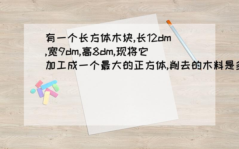 有一个长方体木块,长12dm,宽9dm,高8dm,现将它加工成一个最大的正方体,削去的木料是多少立方分米