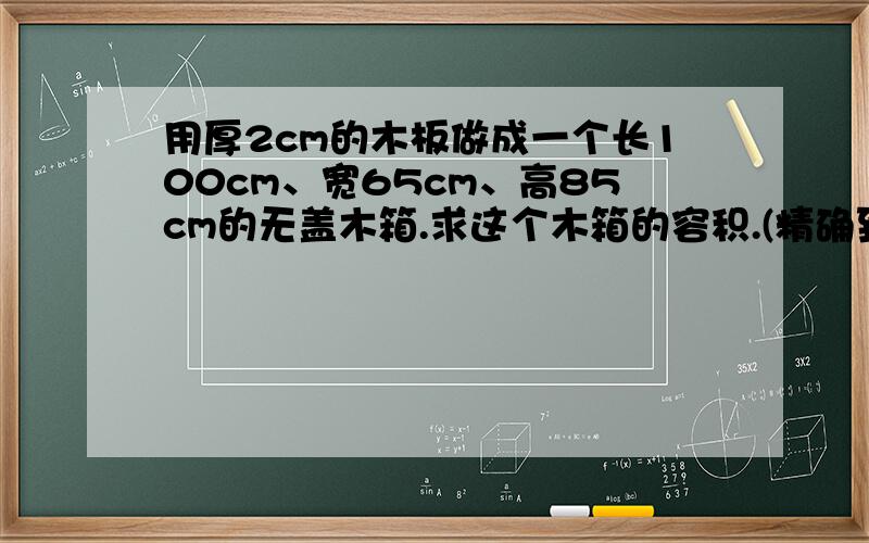 用厚2cm的木板做成一个长100cm、宽65cm、高85cm的无盖木箱.求这个木箱的容积.(精确到立方分米)