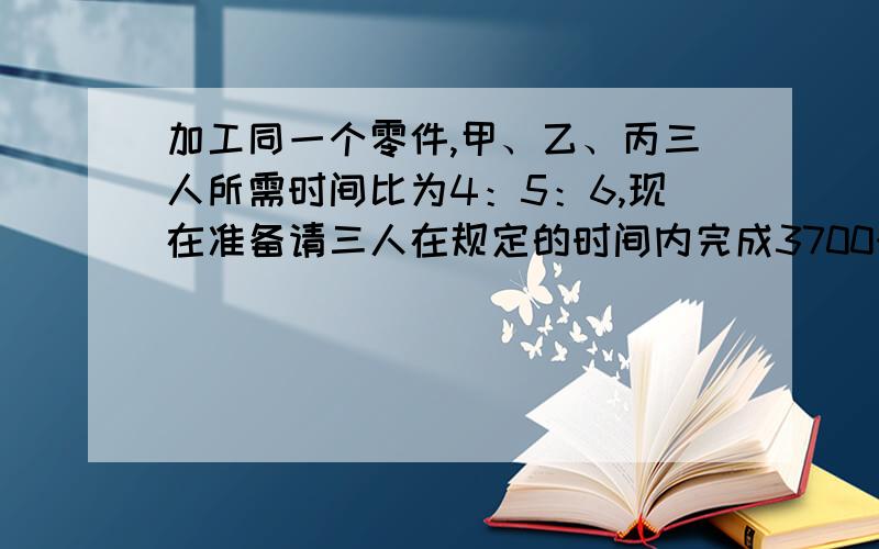 加工同一个零件,甲、乙、丙三人所需时间比为4：5：6,现在准备请三人在规定的时间内完成3700个零件,应如应如何分配加工任务?