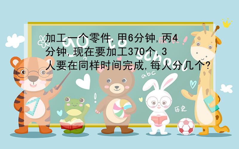 加工一个零件,甲6分钟,丙4分钟,现在要加工370个,3人要在同样时间完成,每人分几个?