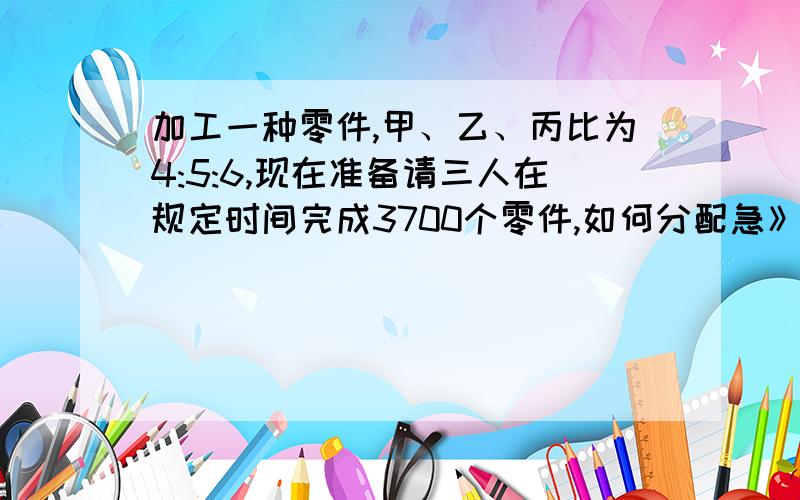 加工一种零件,甲、乙、丙比为4:5:6,现在准备请三人在规定时间完成3700个零件,如何分配急》》》》》》》》》》》》》》》》》》》》