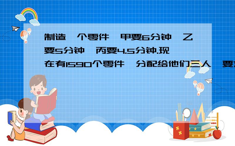 制造一个零件,甲要6分钟,乙要5分钟,丙要4.5分钟.现在有1590个零件,分配给他们三人,要求在相同的时间内完成.甲、乙、丙三人各应分配多少个?