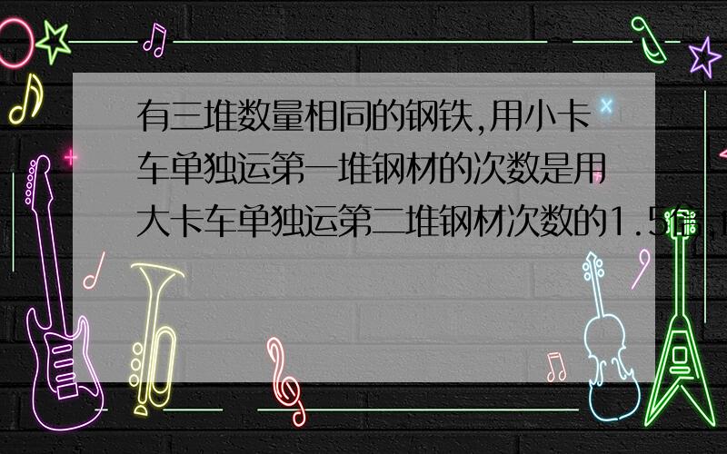 有三堆数量相同的钢铁,用小卡车单独运第一堆钢材的次数是用大卡车单独运第二堆钢材次数的1.5倍,由大,小卡车同时运第三堆钢材,运六次,正好运了一半,问大,小卡车单独运一堆钢材各需多少