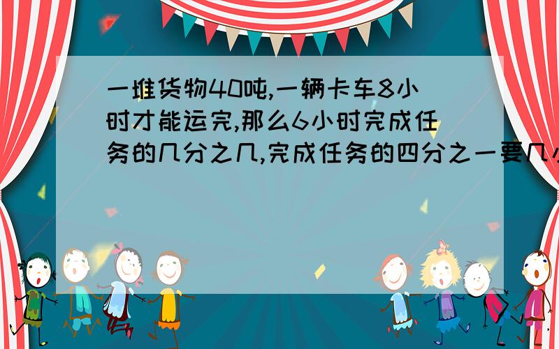 一堆货物40吨,一辆卡车8小时才能运完,那么6小时完成任务的几分之几,完成任务的四分之一要几小时?算式