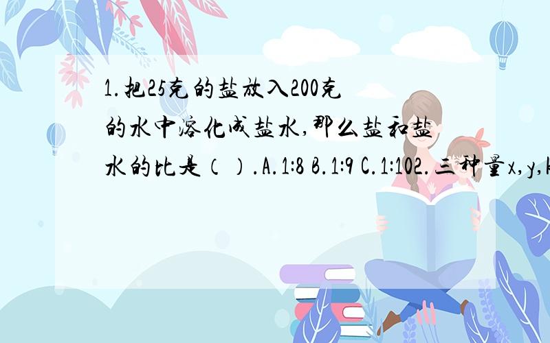 1.把25克的盐放入200克的水中溶化成盐水,那么盐和盐水的比是（）.A.1:8 B.1:9 C.1:102.三种量x,y,k的关系是y=kx,当k一定时,x和y这两种量（）.A.成正比例 B.成反比例 D.不成比例3.一个数的1/3比它的25%