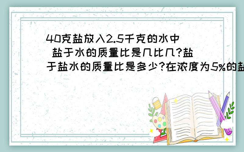 40克盐放入2.5千克的水中 盐于水的质量比是几比几?盐于盐水的质量比是多少?在浓度为5%的盐水于水质量比是多少?水于盐水的质量比是多少?急...