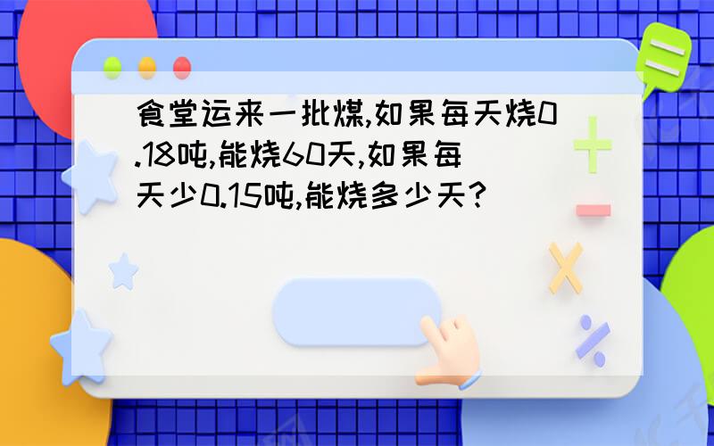 食堂运来一批煤,如果每天烧0.18吨,能烧60天,如果每天少0.15吨,能烧多少天?