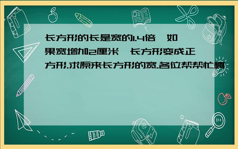 长方形的长是宽的1.4倍,如果宽增加2厘米,长方形变成正方形.求原来长方形的宽.各位帮帮忙啊