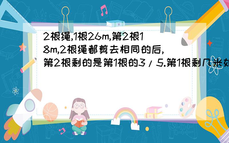 2根绳,1根26m,第2根18m,2根绳都剪去相同的后,第2根剩的是第1根的3/5.第1根剩几米如果好,