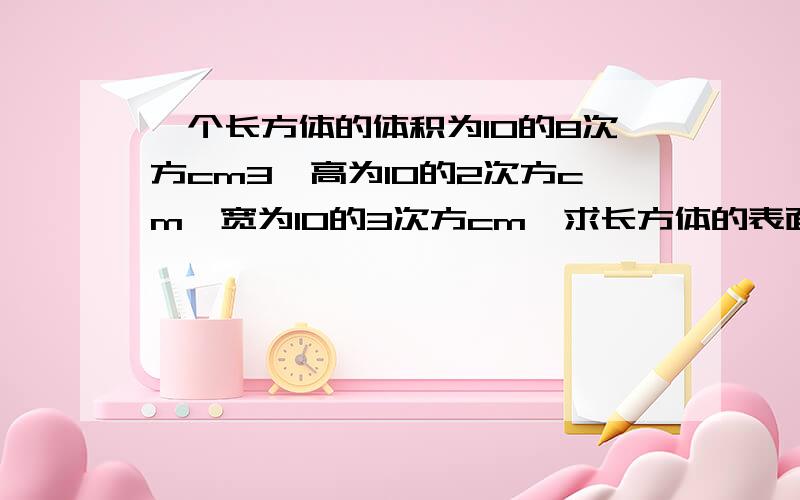 一个长方体的体积为10的8次方cm3,高为10的2次方cm,宽为10的3次方cm,求长方体的表面积.