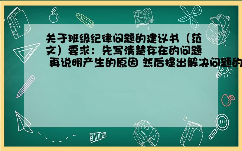 关于班级纪律问题的建议书（范文）要求：先写清楚存在的问题 再说明产生的原因 然后提出解决问题的建议 格式：标题 称呼 正文（具体内容） 建议人的姓名 日期称呼就是老师们、同学们