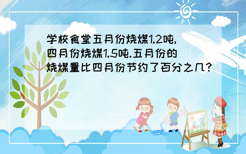 学校食堂五月份烧煤1.2吨,四月份烧煤1.5吨.五月份的烧煤量比四月份节约了百分之几?