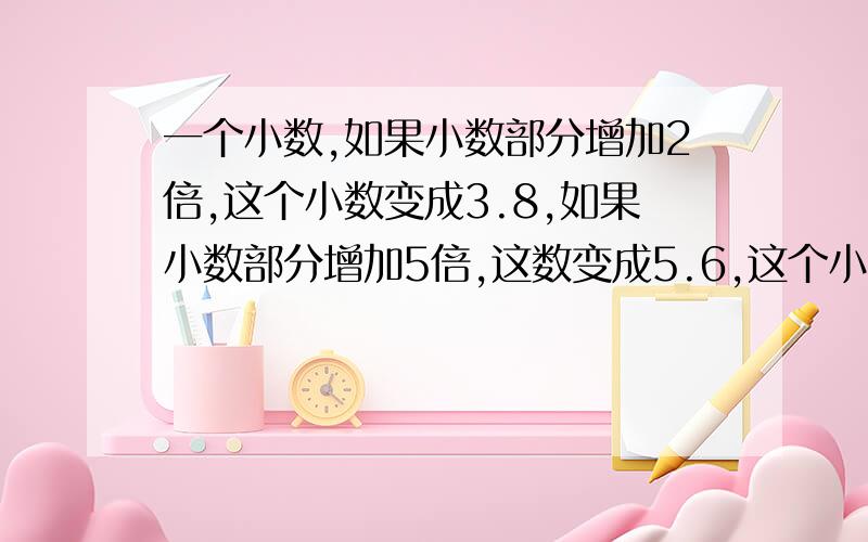 一个小数,如果小数部分增加2倍,这个小数变成3.8,如果小数部分增加5倍,这数变成5.6,这个小数原来是多