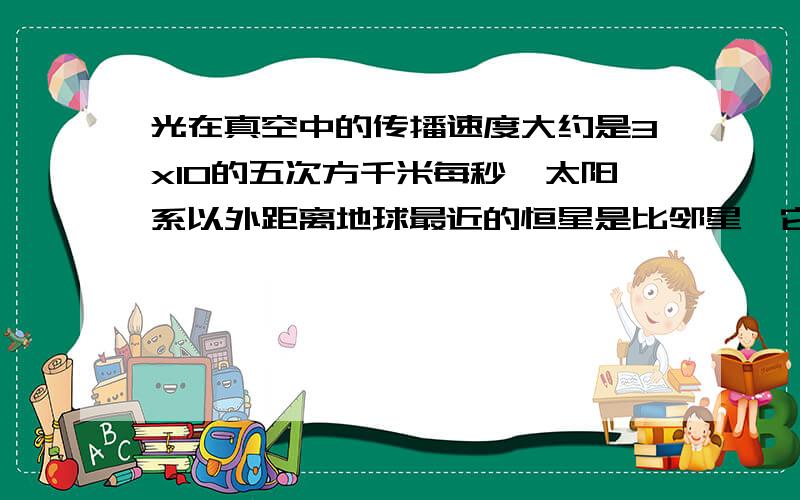 光在真空中的传播速度大约是3x10的五次方千米每秒,太阳系以外距离地球最近的恒星是比邻星,它发出的光到地球大约需要4.22年,若一年以365天计算,则比邻星与地球之间的距离大约是多少千米?