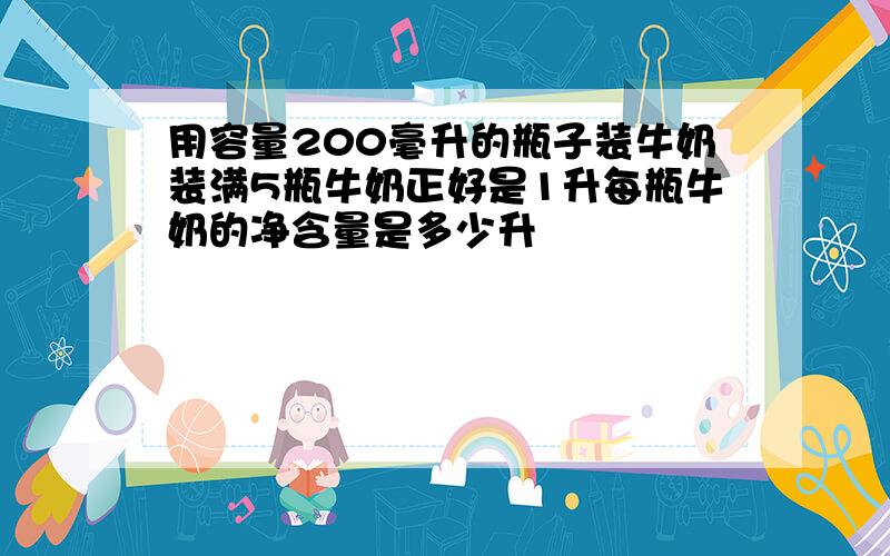 用容量200毫升的瓶子装牛奶装满5瓶牛奶正好是1升每瓶牛奶的净含量是多少升