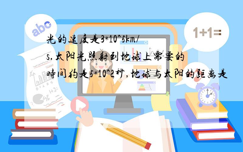 光的速度是3*10^5km/s,太阳光照射到地球上需要的时间约是5*10^2秒,地球与太阳的距离是