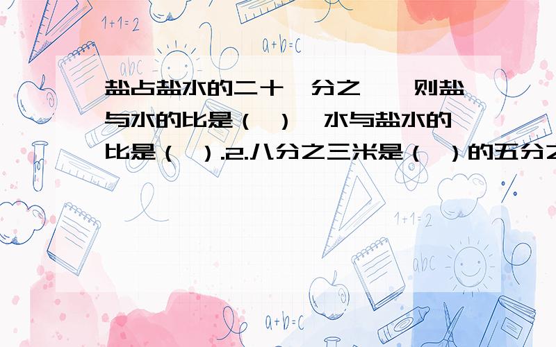 盐占盐水的二十一分之一,则盐与水的比是（ ）,水与盐水的比是（ ）.2.八分之三米是（ ）的五分之三,（ ）是18吨的六分之一.3 .一杯水先喝下去四分之一,有喝去余下的四分之三,这是杯中的