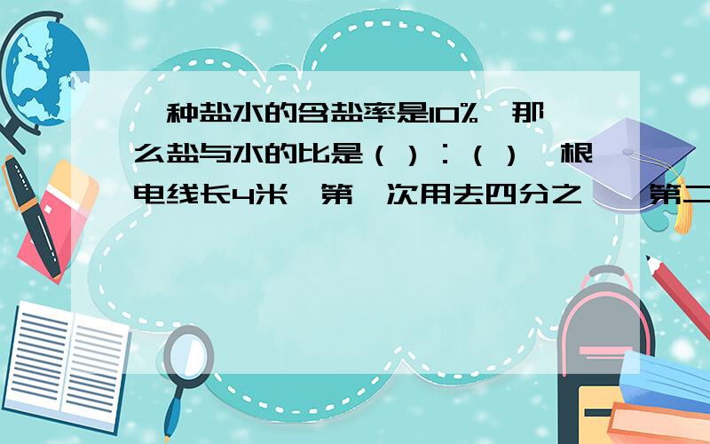 一种盐水的含盐率是10%,那么盐与水的比是（）：（）一根电线长4米,第一次用去四分之一,第二次用去四分之一米,两次相比,谁用去的比较多动物园里有猴子18只,老虎的只数是猴子得三分之一,