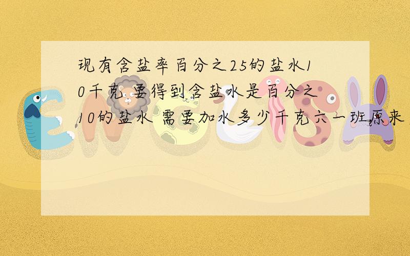 现有含盐率百分之25的盐水10千克 要得到含盐水是百分之10的盐水 需要加水多少千克六一班原来男女生人数的比是4：3 这个学期又转来了10名女生 现在男女生人数的比是3：4 六一班现在有多