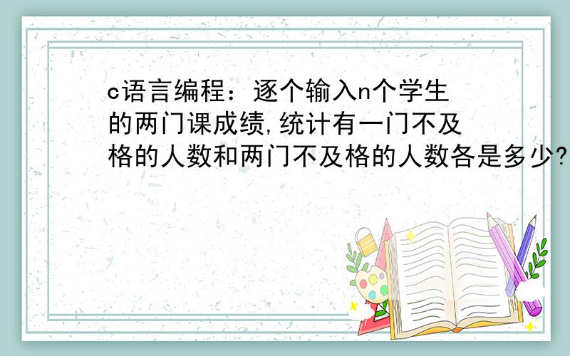 c语言编程：逐个输入n个学生的两门课成绩,统计有一门不及格的人数和两门不及格的人数各是多少?最好有解析啊