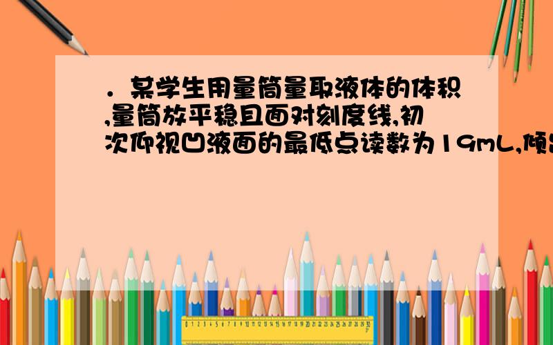 ．某学生用量筒量取液体的体积,量筒放平稳且面对刻度线,初次仰视凹液面的最低点读数为19mL,倾出部分液