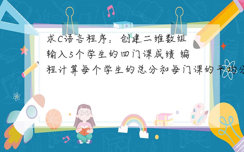 求C语言程序：创建二维数组 输入5个学生的四门课成绩 编程计算每个学生的总分和每门课的平均分~最好是用函数的方法解答 多种方法