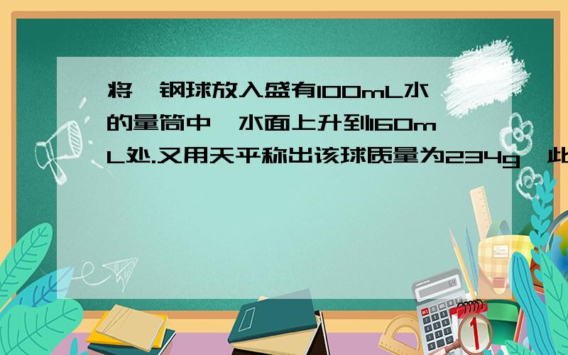 将一钢球放入盛有100mL水的量筒中,水面上升到160mL处.又用天平称出该球质量为234g,此钢球是空心的还是实心的?若为空心的,在空心部分注满煤油,那么钢球的总质量为多少?（4分）