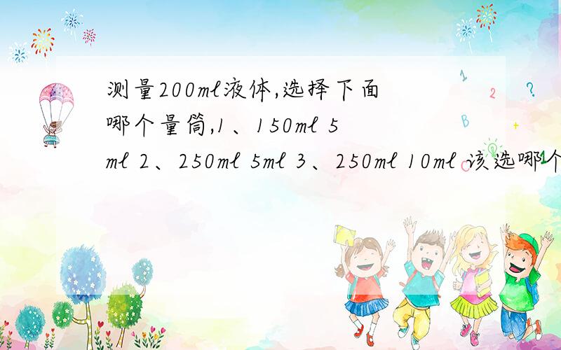 测量200ml液体,选择下面哪个量筒,1、150ml 5ml 2、250ml 5ml 3、250ml 10ml 该选哪个?2、250ml 5ml 3、250ml 10ml 对于测200ml液体有差别吗？不都是刚好在刻度线上吗？