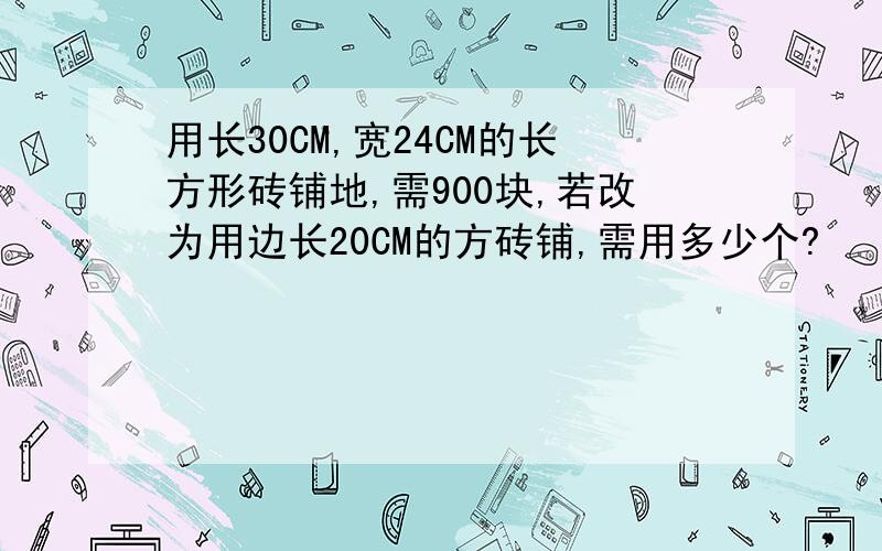 用长30CM,宽24CM的长方形砖铺地,需900块,若改为用边长20CM的方砖铺,需用多少个?