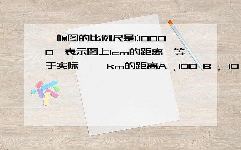 一幅图的比例尺是1:10000,表示图上1cm的距离,等于实际﹙ ﹚km的距离A ¸100 B ¸ 10 C¸ 0.1