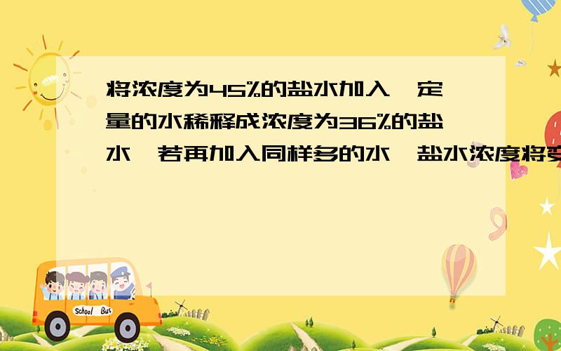 将浓度为45%的盐水加入一定量的水稀释成浓度为36%的盐水,若再加入同样多的水,盐水浓度将变为（）