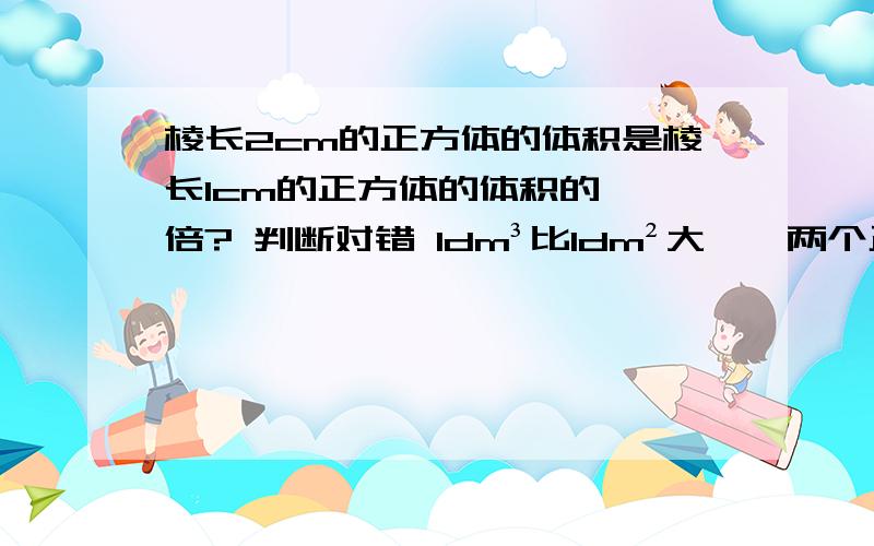 棱长2cm的正方体的体积是棱长1cm的正方体的体积的【】倍? 判断对错 1dm³比1dm²大【】两个正方体的表面积相等,他们的体积也一定相等【】如果两个正方体的体积相等,那么他妈的表面