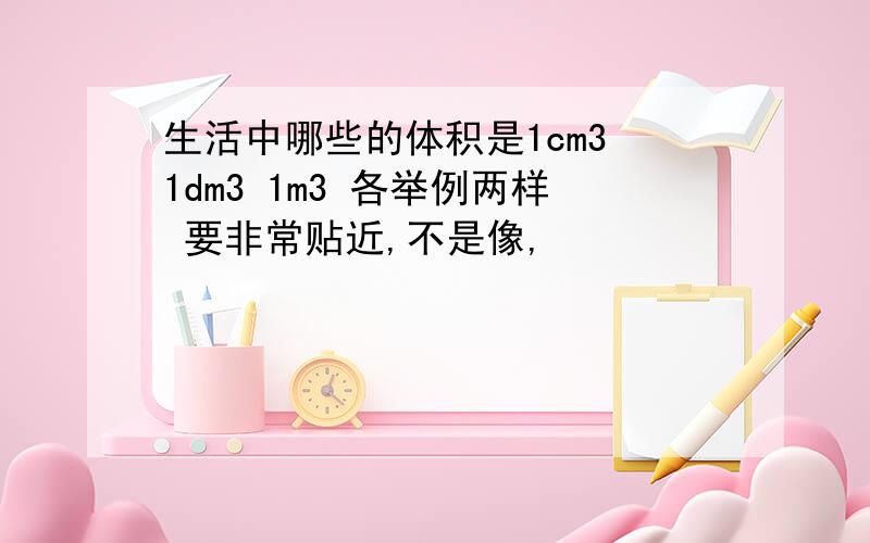 生活中哪些的体积是1cm3 1dm3 1m3 各举例两样 要非常贴近,不是像,